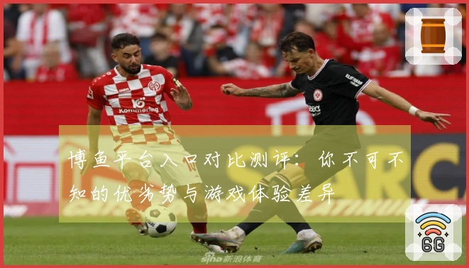 博鱼平台入口对比测评：你不可不知的优劣势与游戏体验差异