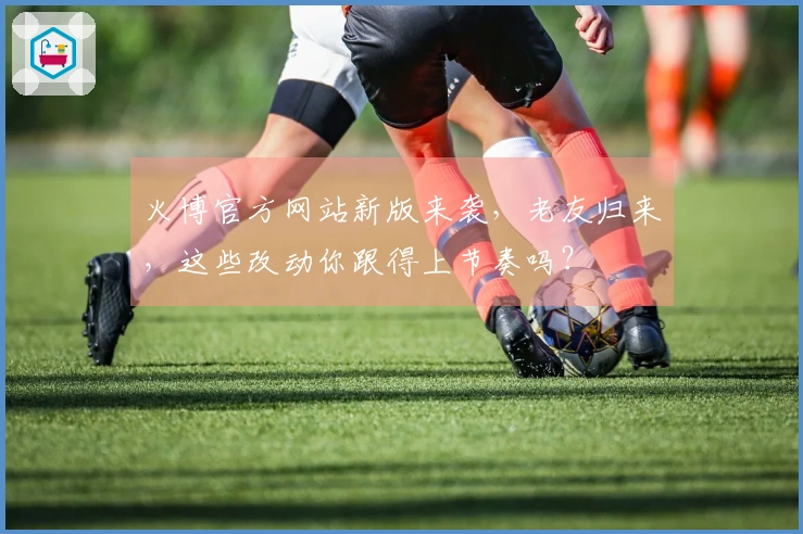 火博官方网站新版来袭，老友归来，这些改动你跟得上节奏吗？