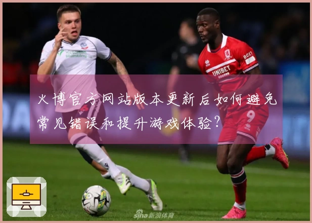 火博官方网站版本更新后如何避免常见错误和提升游戏体验？
