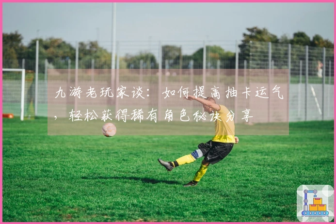 九游老玩家谈：如何提高抽卡运气，轻松获得稀有角色秘诀分享