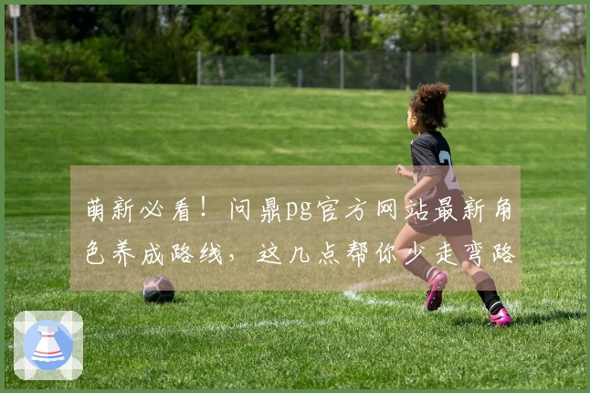 萌新必看！问鼎pg官方网站最新角色养成路线，这几点帮你少走弯路，收益最大化