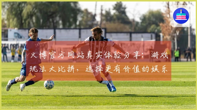 火博官方网站真实体验分享：游戏玩法大比拼，选择更有价值的娱乐之路