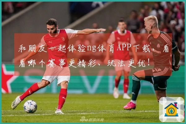 和朋友一起体验ng体育APP下载，看看哪个赛事更精彩、玩法更优！