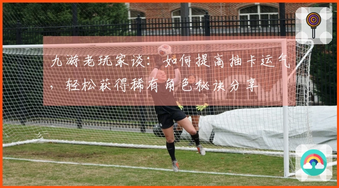 九游老玩家谈：如何提高抽卡运气，轻松获得稀有角色秘诀分享