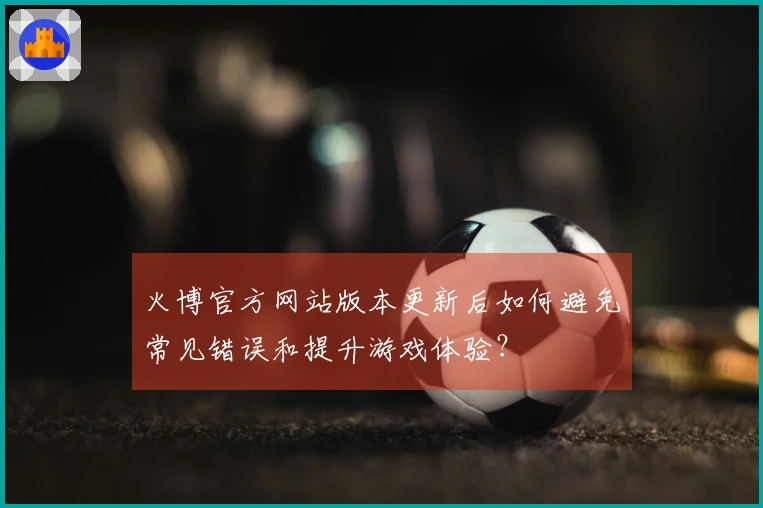 火博官方网站版本更新后如何避免常见错误和提升游戏体验？