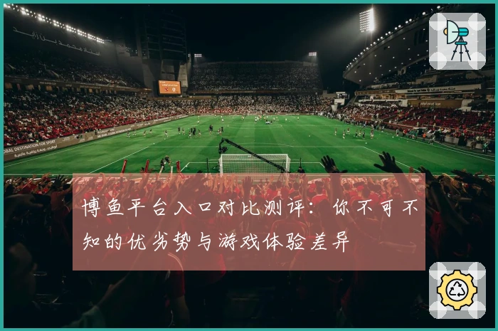 博鱼平台入口对比测评：你不可不知的优劣势与游戏体验差异