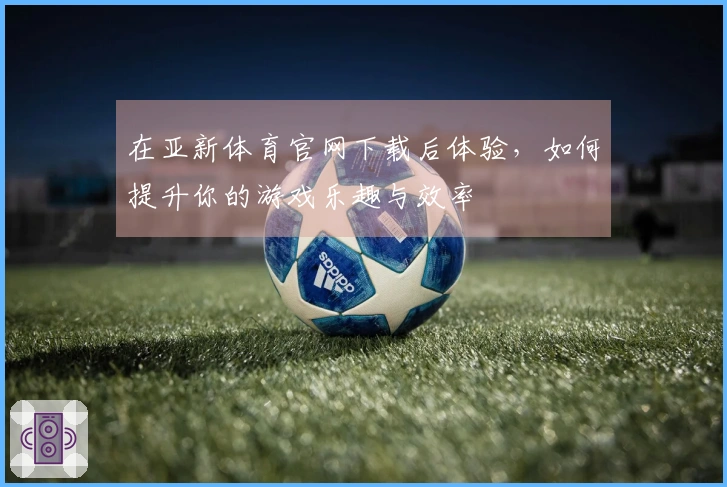 在亚新体育官网下载后体验，如何提升你的游戏乐趣与效率