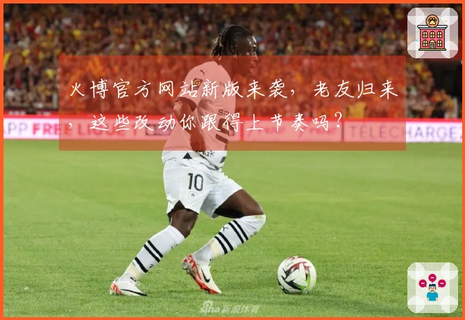 火博官方网站新版来袭，老友归来，这些改动你跟得上节奏吗？